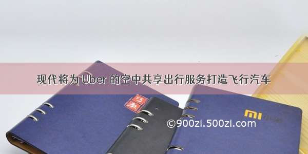 现代将为 Uber 的空中共享出行服务打造飞行汽车