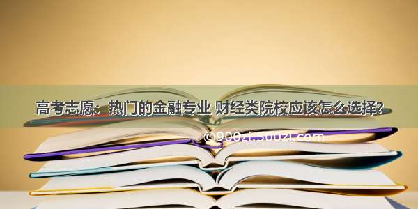 高考志愿：热门的金融专业 财经类院校应该怎么选择？