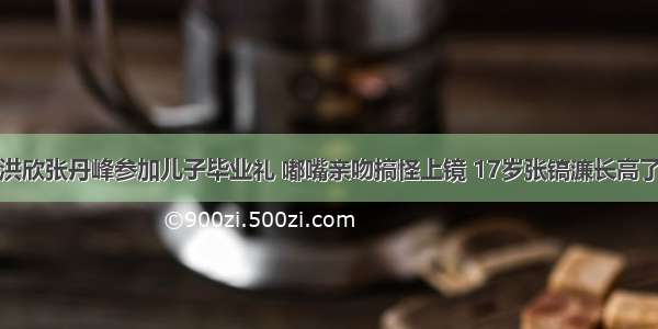 洪欣张丹峰参加儿子毕业礼 嘟嘴亲吻搞怪上镜 17岁张镐濂长高了