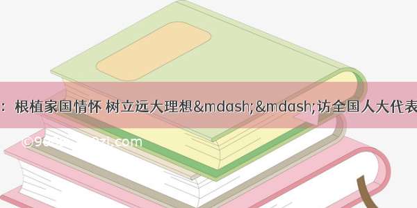 《光明日报》要闻：根植家国情怀 树立远大理想——访全国人大代表 天津大学党委书记