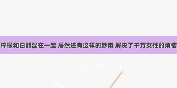 柠檬和白醋混在一起 居然还有这样的妙用 解决了千万女性的烦恼