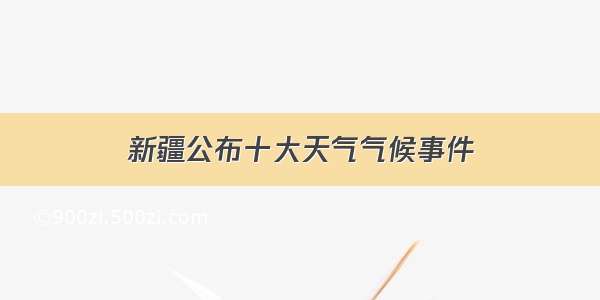 新疆公布十大天气气候事件