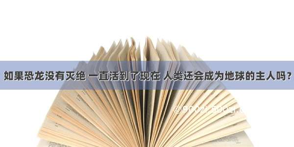 如果恐龙没有灭绝 一直活到了现在 人类还会成为地球的主人吗？