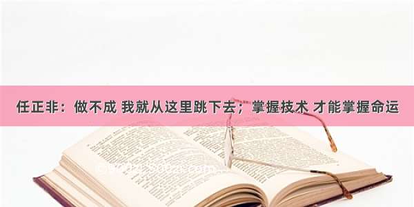 任正非：做不成 我就从这里跳下去；掌握技术 才能掌握命运