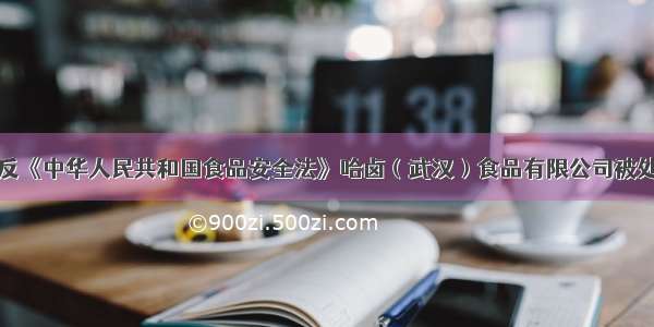 违反《中华人民共和国食品安全法》哈卤（武汉）食品有限公司被处罚