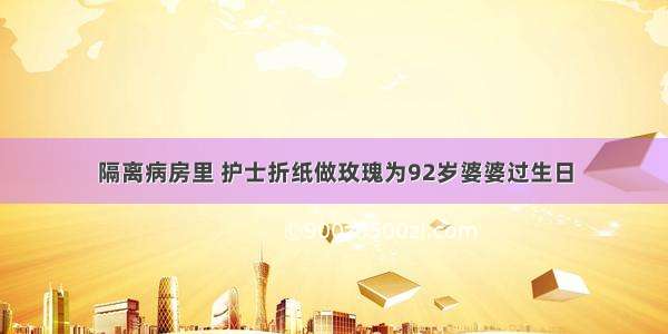 隔离病房里 护士折纸做玫瑰为92岁婆婆过生日