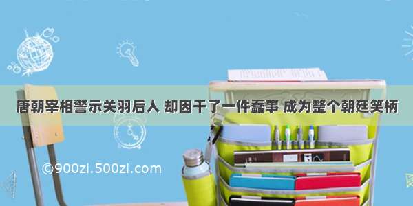 唐朝宰相警示关羽后人 却因干了一件蠢事 成为整个朝廷笑柄