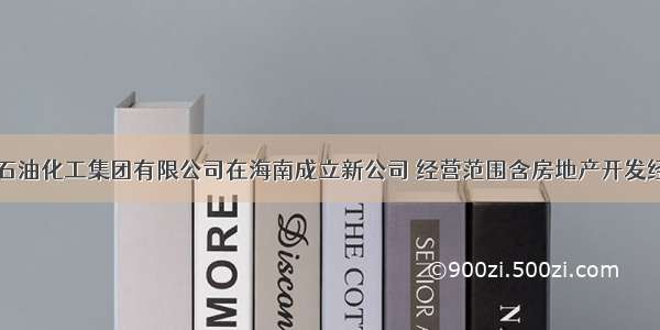 中国石油化工集团有限公司在海南成立新公司 经营范围含房地产开发经营等