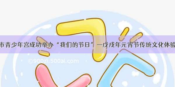 郑州市青少年宫成功举办“我们的节日”—戊戌年元宵节传统文化体验活动