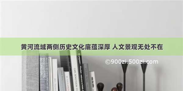 黄河流域两侧历史文化底蕴深厚 人文景观无处不在