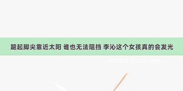 踮起脚尖靠近太阳 谁也无法阻挡 李沁这个女孩真的会发光