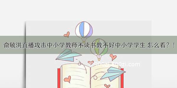 俞敏洪直播攻击中小学教师不读书教不好中小学学生 怎么看？！