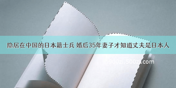 隐居在中国的日本籍士兵 婚后35年妻子才知道丈夫是日本人