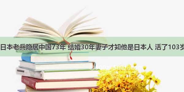 日本老兵隐居中国73年 结婚30年妻子才知他是日本人 活了103岁