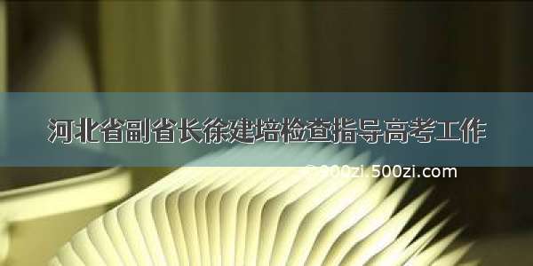 河北省副省长徐建培检查指导高考工作