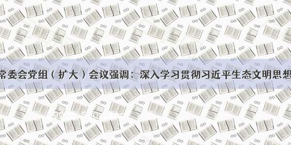 河北省人大常委会党组（扩大）会议强调：深入学习贯彻习近平生态文明思想 善于用法治