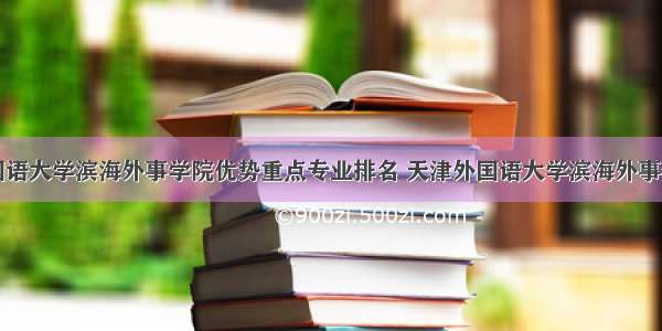 天津外国语大学滨海外事学院优势重点专业排名 天津外国语大学滨海外事学院专业