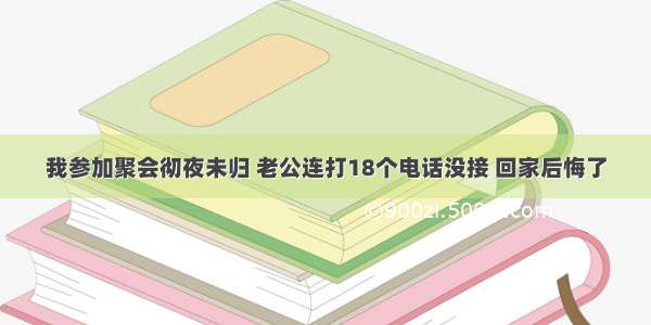 我参加聚会彻夜未归 老公连打18个电话没接 回家后悔了