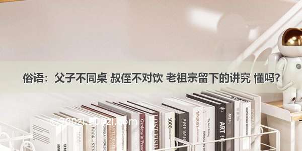 俗语：父子不同桌 叔侄不对饮 老祖宗留下的讲究 懂吗？