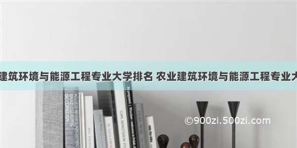 全国农业建筑环境与能源工程专业大学排名 农业建筑环境与能源工程专业大学排行榜