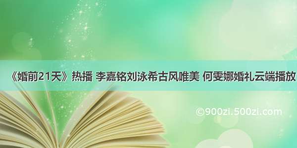 《婚前21天》热播 李嘉铭刘泳希古风唯美 何雯娜婚礼云端播放