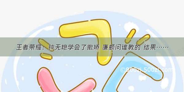 王者荣耀：钟无艳学会了撒娇 廉颇问谁教的 结果……