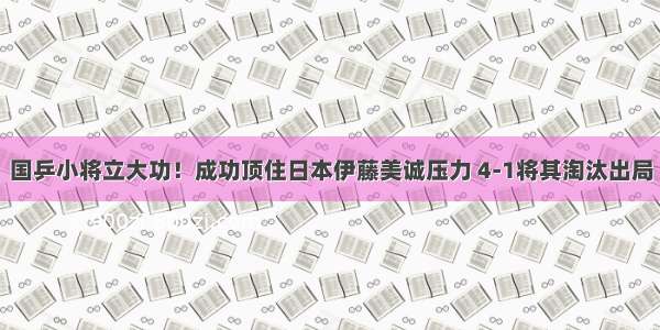 国乒小将立大功！成功顶住日本伊藤美诚压力 4-1将其淘汰出局