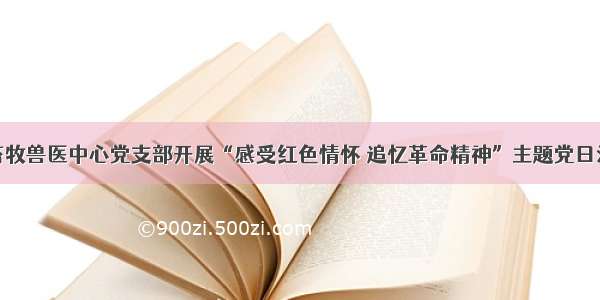 县畜牧兽医中心党支部开展“感受红色情怀 追忆革命精神”主题党日活动