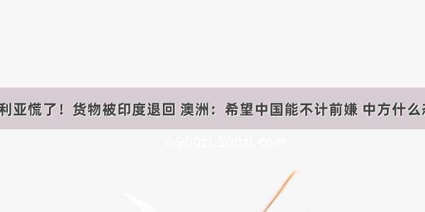 澳大利亚慌了！货物被印度退回 澳洲：希望中国能不计前嫌 中方什么态度？