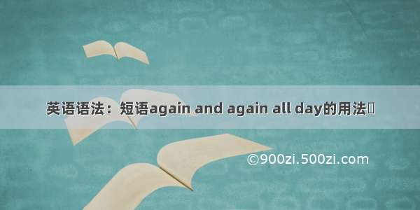 英语语法：短语again and again all day的用法​