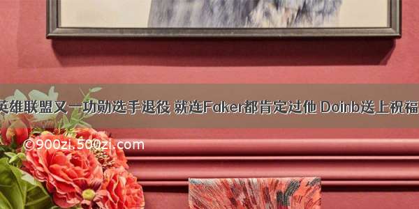 英雄联盟又一功勋选手退役 就连Faker都肯定过他 Doinb送上祝福