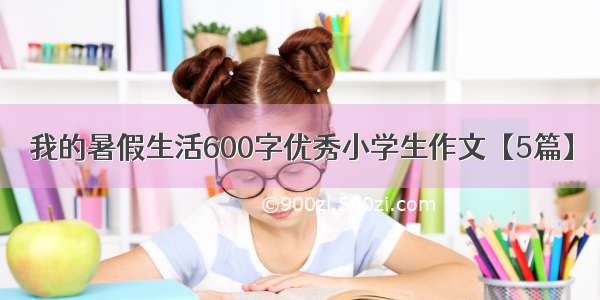 我的暑假生活600字优秀小学生作文【5篇】