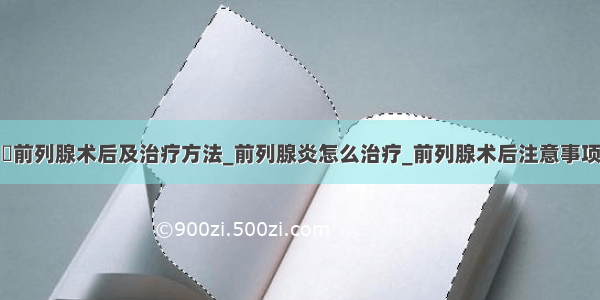 ​前列腺术后及治疗方法_前列腺炎怎么治疗_前列腺术后注意事项