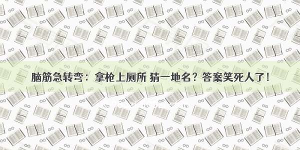 脑筋急转弯：拿枪上厕所 猜一地名？答案笑死人了！