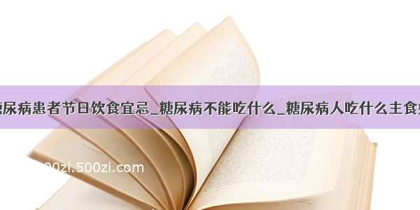 糖尿病患者节日饮食宜忌_糖尿病不能吃什么_糖尿病人吃什么主食好