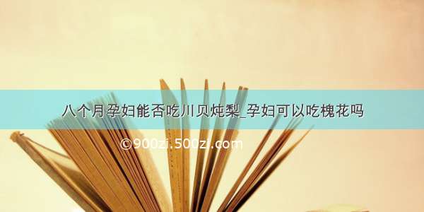 八个月孕妇能否吃川贝炖梨_孕妇可以吃槐花吗