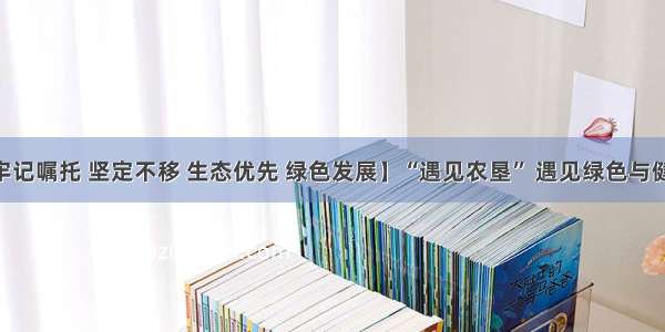 【牢记嘱托 坚定不移 生态优先 绿色发展】“遇见农垦” 遇见绿色与健康 ​