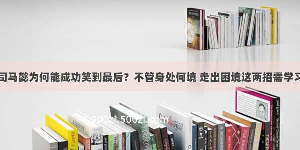 司马懿为何能成功笑到最后？不管身处何境 走出困境这两招需学习