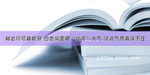 林志玲可真敢穿 白色缎面裙“丝滑”大气 没点气质真撑不住