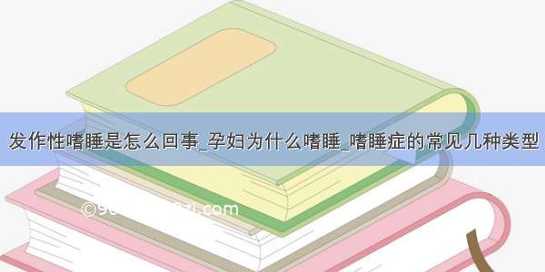 发作性嗜睡是怎么回事_孕妇为什么嗜睡_嗜睡症的常见几种类型