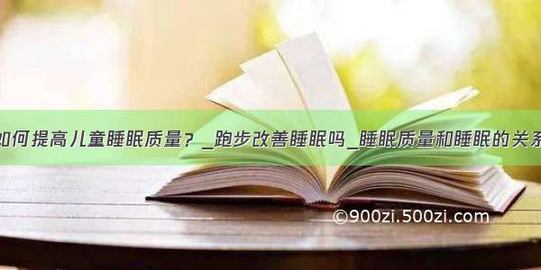 如何提高儿童睡眠质量？_跑步改善睡眠吗_睡眠质量和睡眠的关系