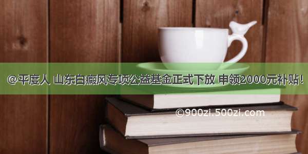 @平度人 山东白癜风专项公益基金正式下放 申领2000元补贴！