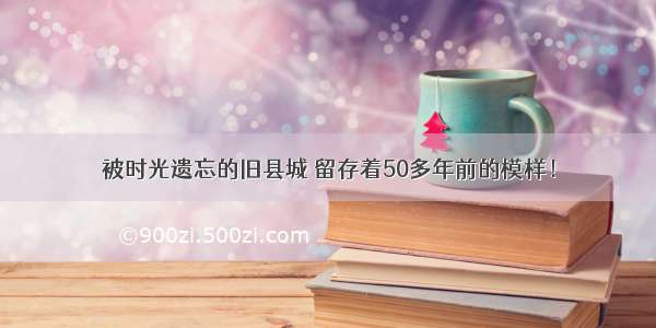 被时光遗忘的旧县城 留存着50多年前的模样！