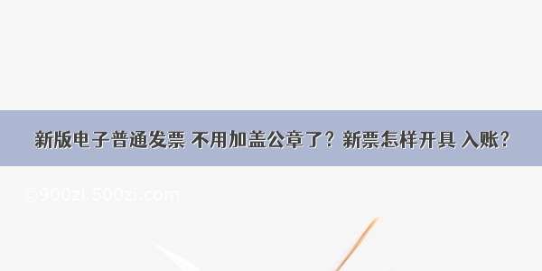 新版电子普通发票 不用加盖公章了？新票怎样开具 入账？