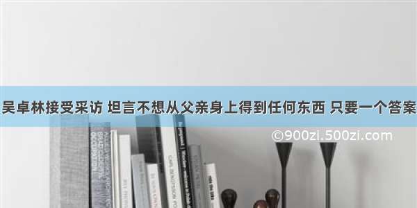 吴卓林接受采访 坦言不想从父亲身上得到任何东西 只要一个答案