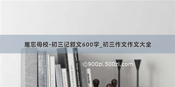 难忘母校-初三记叙文600字_初三作文作文大全