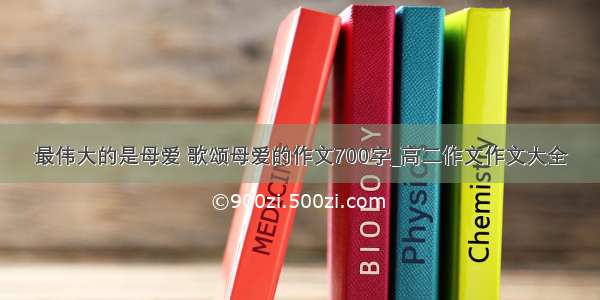 最伟大的是母爱 歌颂母爱的作文700字_高二作文作文大全