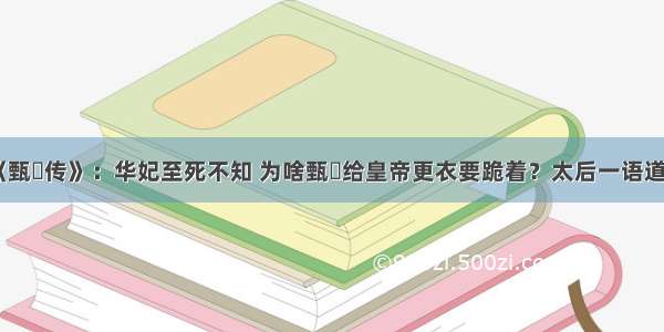 《甄嬛传》：华妃至死不知 为啥甄嬛给皇帝更衣要跪着？太后一语道破