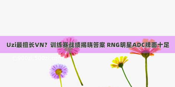 Uzi最擅长VN？训练赛战绩揭晓答案 RNG明星ADC牌面十足