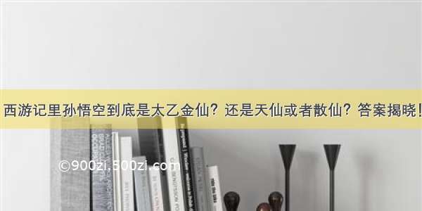 西游记里孙悟空到底是太乙金仙？还是天仙或者散仙？答案揭晓！